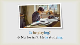 Is he playing?
 No, he isn’t. He is studying.
 