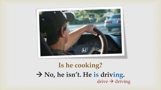 Is he cooking?
 No, he isn’t. He is driving.
drive  driving
 