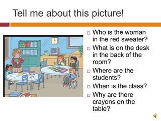Tell me about this picture!
                     Who is the woman
                      in the red sweater?
                     What is on the desk
                      in the back of the
                      room?
                     Where are the
                      students?
                     When is the class?
                     Why are there
                      crayons on the
                      table?
 