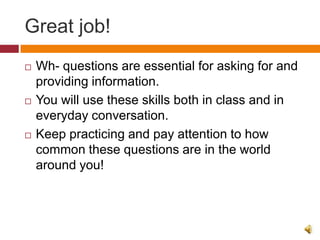 Great job!
   Wh- questions are essential for asking for and
    providing information.
   You will use these skills both in class and in
    everyday conversation.
   Keep practicing and pay attention to how
    common these questions are in the world
    around you!
 