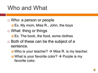 Who and What
   Who: a person or people
     Ex.   My mom, Miss R., John, the boys
   What: thing or things
     Ex.   The book, the food, some clothes
   Both of these can be the subject of a
    sentence.
     Who  is your teacher?  Miss R. is my teacher.
     What is your favorite color?  Purple is my
      favorite color.
 