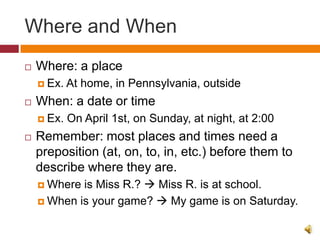 Where and When
   Where: a place
     Ex.   At home, in Pennsylvania, outside
   When: a date or time
     Ex.   On April 1st, on Sunday, at night, at 2:00
   Remember: most places and times need a
    preposition (at, on, to, in, etc.) before them to
    describe where they are.
     Where is Miss R.?  Miss R. is at school.
     When is your game?  My game is on Saturday.
 