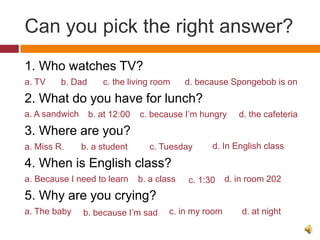 Can you pick the right answer?
1. Who watches TV?
a. TV    b. Dad      c. the living room      d. because Spongebob is on
2. What do you have for lunch?
a. A sandwich     b. at 12:00   c. because I’m hungry      d. the cafeteria
3. Where are you?
a. Miss R.      b. a student       c. Tuesday      d. In English class

4. When is English class?
a. Because I need to learn      b. a class   c. 1:30    d. in room 202
5. Why are you crying?
a. The baby     b. because I’m sad      c. in my room       d. at night
 