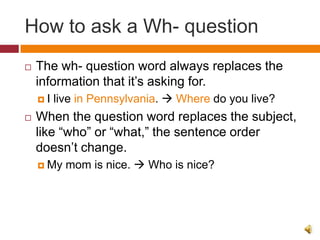 How to ask a Wh- question
   The wh- question word always replaces the
    information that it’s asking for.
    I   live in Pennsylvania.  Where do you live?
   When the question word replaces the subject,
    like “who” or “what,” the sentence order
    doesn’t change.
     My   mom is nice.  Who is nice?
 