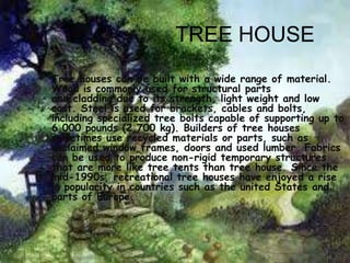 TREE HOUSE
• Tree houses can be built with a wide range of material.
  Wood is commonly used for structural parts
  and cladding due to its strength, light weight and low
  cost. Steel is used for brackets, cables and bolts,
  including specialized tree bolts capable of supporting up to
  6,000 pounds (2,700 kg). Builders of tree houses
  sometimes use recycled materials or parts, such as
  reclaimed window frames, doors and used lumber. Fabrics
  can be used to produce non-rigid temporary structures
  that are more like tree tents than tree house. Since the
  mid-1990s, recreational tree houses have enjoyed a rise
  in popularity in countries such as the united States and
  parts of Europe.
 