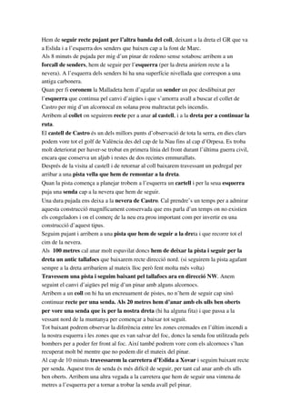 Hem de seguir recte pujant per l’altra banda del coll, deixant a la dreta el GR que va 
a Eslida i a l’esquerra dos senders que baixen cap a la font de Marc.
Als 8 minuts de pujada per mig d’un pinar de rodeno sense sotabosc arribem a un 
forcall de senders, hem de seguir per l’esquerra (per la dreta aniríem recte a la 
nevera). A l’esquerra dels senders hi ha una superfície nivellada que correspon a una 
antiga carbonera.
Quan per fi coronem la Malladeta hem d’agafar un sender un poc desdibuixat per 
l’esquerra que continua pel canvi d’aigües i que s’amorra avall a buscar el collet de 
Castro per mig d’un alcornocal en solana prou maltractat pels incendis.
Arribem al collet on seguirem recte per a anar al castell, i a la dreta per a continuar la 
ruta.
El castell de Castro és un dels millors punts d’observació de tota la serra, en dies clars 
podem vore tot el golf de València des del cap de la Nau fins al cap d’Orpesa. Es troba 
molt deteriorat per haver­se trobat en primera línia del front durant l’última guerra civil, 
encara que conserva un aljub i restes de dos recintes emmurallats.
Després de la visita al castell i de retornar al coll baixarem travessant un pedregal per 
arribar a una pista vella que hem de remontar a la dreta.
Quan la pista comença a planejar trobem a l’esquerra un cartell i per la seua esquerra 
puja una senda cap a la nevera que hem de seguir.
Una dura pujada ens deixa a la nevera de Castro. Cal prendre’s un temps per a admirar 
aquesta construcció magníficament conservada que ens parla d’un temps on no existien 
els congeladors i on el comerç de la neu era prou important com per invertir en una 
construcció d’aquest tipus.
Seguim pujant i arribem a una pista que hem de seguir a la dreta i que recorre tot el 
cim de la nevera. 
Als  100 metres cal anar molt espavilat doncs hem de deixar la pista i seguir per la 
dreta un antic tallafocs que baixarem recte direcció nord. (si seguirem la pista agafant 
sempre a la dreta arribaríem al mateix lloc però fent molta més volta)
Travessem una pista i seguim baixant pel tallafocs ara en direcció NW. Anem 
seguint el canvi d’aigües pel mig d’un pinar amb alguns alcornocs.
Arribem a un coll on hi ha un encreuament de pistes, no n’hem de seguir cap sinó 
continuar recte per una senda. Als 20 metres hem d’anar amb els ulls ben oberts 
per vore una senda que ix per la nostra dreta (hi ha alguna fita) i que passa a la 
vessant nord de la muntanya per començar a baixar tot seguit. 
Tot baixant podrem observar la diferència entre les zones cremades en l’últim incendi a 
la nostra esquerra i les zones que es van salvar del foc, doncs la senda fou utilitzada pels 
bombers per a poder fer front al foc. Així també podrem vore com els alcornocs s’han 
recuperat molt bé mentre que no podem dir el mateix del pinar.
Al cap de 10 minuts travessarem la carretera d’Eslida a Xovar i seguim baixant recte 
per senda. Aquest tros de senda és més difícil de seguir, per tant cal anar amb els ulls 
ben oberts. Arribem una altra vegada a la carretera que hem de seguir una vintena de 
metres a l’esquerra per a tornar a trobar la senda avall pel pinar.
 