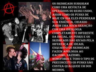 OS Skinheads surgiram como uma revolta de operários no reino unido, assim como os punks de hoje em dia eles perderam sua essência, criando assim uma nova geração com uma ideologia completamente diferente da inicial, os punks e os skinheads são rivais pela diferença de ideais, enquanto os skinheads fazem apologia ao racismo, nazismo, homofobia e todo o tipo de preconceito os punks são contra qualquer um dos mesmos.