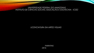 UNIVERSIDADE FEDERAL DO AMAZONAS
INSTITUTO DE CIÊNCIAS SOCIAIS, EDUCAÇÃO E ZOOTECNIA - ICSEZ
LICENCIATURA EM ARTES VISUAIS
PARINTINS
-2016VISUAIS
 