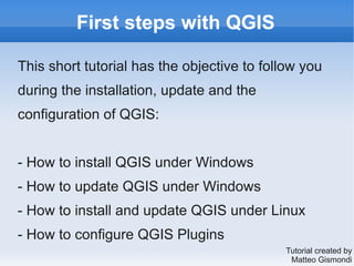 First steps with QGIS
This short tutorial has the objective to follow you
during the installation, update and the
configuration of QGIS:
- How to install QGIS under Windows
- How to update QGIS under Windows
- How to install and update QGIS under Linux
- How to configure QGIS Plugins
Tutorial created by
Matteo Gismondi
 
