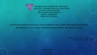 REPÚBLICA BOLIVARIANA DE VENEZUELA
INSTITUTO UNIVERSITARIO DE TECNOLOGÍA
“ANTONIO JÓSE DE SUCRE”
RELACIONES INDUSTRIALES
QUINTO SEMESTRE
REGISTRO CONTROL
ELEMENTOS CONSTITUTIVOS DEL COSTO DE PRODUCCIÓN Y CÓMO APLICAR LOS DIFERENTES
MÉTODOS DE CÁLCULOS PARA BARRER LOS PRESUPUESTOS DE COSTOS Y GASTOS
ALUMNA: MARY GIL. C.I 12829204
TUTOR: MAGDA GARCIAS
ENERO DEL 2015
 