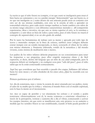 La razón es que el niño futuro no compite, si no que usará su inteligencia para crear el
bien hacia sus semejantes y no va a perder energía “demostrando” que tan bueno es, si
no que tan inteligente es y como dentro de una armonía puede crear en conjunto con
otro ser de sus mismas cualidades, con esto se le enseña al niño a aprender en
comunidad colectiva, pero cada cierto tiempo tambien se harán cambios con niños de
su mismo rango educativo y con diferentes características mentales y allí compartirán
experiencias, ideas e inventos, sin que uno se sienta superior al otro, se le enseñara a
compartir y a unir ideas en bien de todos y para todos, pues el niño futuro no traerá el
concepto de separatividad, si no un alto grado de unidad.

Por lo tanto las herramientas de trabajo será su mente y apoyado por todo tipo de
textos y materiales siempre en la línea de colores, tambien estos colegios deberán
contar siempre con un sonido incorporado, es decir, sostenerle el vibrar de los niños
con música altamente y finamente elaborada, sonido de la naturaleza y del mundo
viviente, como música de meditación más o menos.

Los padres de los niños infantes deberán prepararse en sus conocimientos para tener
las respuestas a sus preguntas, pues ellos exigirán respuestas claras y de fácil
expresión, es decir, dentro del lenguaje que un niño de esa edad comprenda, pero la
respuesta deberá ser inteligente y no cualquier cosa para “salir del paso”, pues el niño
sabrá que no le están contestando correctamente.

Aquí hay que considerar que han ocurrido o pasado dos etapas, hablamos del infante
hasta los siete meses y el niño alrededor de los cinco años, ¿Qué ha ocurrido con sus
mentes?

Primero partiremos por el infante:

1er. día de conciencia, nace y siente la esencia de amor emanada por sus padres, siente
el calor de su madre que lo cobija y relaciona el mundo físico con el mundo espiritual,
esto lo hace la mente en el inconsciente.

1er. mes es capaz de percibir y ver claramente los colores y el sonido y podrá
conectarse vibracionalmente con él, la mente comienza a estacionar vibraciones a
través de la percepción, sostiene y aumenta día a día el vibrar, comenzando a activar
los cuerpos internos, sin que estos se manifiesten aún, este proceso va en aumento a
medida que los sentidos físicos se van estabilizando, cuando el bebé pueda percibir el




                                           61
 