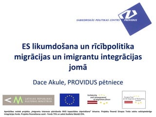 ES likumdošana un rīcībpolitika
          migrācijas un imigrantu integrācijas
                         jomā
                             Dace Akule, PROVIDUS pētniece



Apmācības notiek projekta „Imigrantu intereses pārstāvošo NVO kapacitātes stiprināšana” ietvaros. Projektu finansē Eiropas Trešo valstu valstspiederīgo
integrācijas fonds. Projekta finansēšanas avoti - Fonds 75% un valsts budžeta līdzekļi 25%.
 