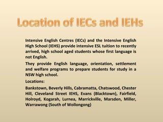 Intensive English Centres (IECs) and the Intensive English High School (IEHS) provide intensive ESL tuition to recently arrived, high school aged students whose first language is not English. They provide English language, orientation, settlement and welfare programs to prepare students for study in a NSW high school. Locations: Bankstown, Beverly Hills, Cabramatta, Chatswood, Chester Hill, Cleveland Street IEHS, Evans (Blacktown), Fairfield, Holroyd, Kogarah, Lurnea, Marrickville, Marsden, Miller, Warrawong (South of Wollongong) 