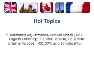 Hot TopicsAcademic Adjustments, Culture Shock , CPT English Learning , F 1 Visa, J1 Visa, H1 B Visa Internship Jobs, I-20,OPT, and Scholarship. 