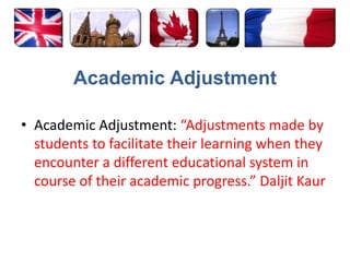 Academic AdjustmentAcademic Adjustment: “Adjustments made by students to facilitate their learning when they encounter a different educational system in course of their academic progress.” DaljitKaur