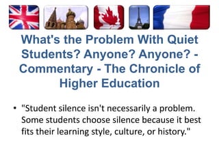 What's the Problem With Quiet Students? Anyone? Anyone? - Commentary - The Chronicle of Higher Education‎"Student silence isn't necessarily a problem. Some students choose silence because it best fits their learning style, culture, or history."