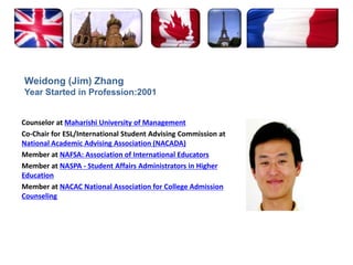 Weidong (Jim) ZhangYear Started in Profession:2001Counselor at Maharishi University of ManagementCo-Chair for ESL/International Student Advising Commission at National Academic Advising Association (NACADA)Member at NAFSA: Association of International EducatorsMember at NASPA - Student Affairs Administrators in Higher EducationMember at NACAC National Association for College Admission Counseling
