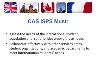 CAS ISPS Must:Assess the needs of the international student population and  set priorities among those needs Collaborate effectively with other services areas, student organizations, and academic departments to meet internationals students’ needs