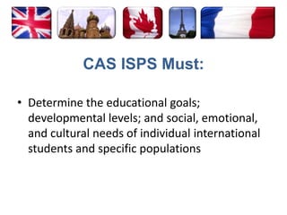 CAS ISPS Must:Determine the educational goals; developmental levels; and social, emotional, and cultural needs of individual international students and specific populations