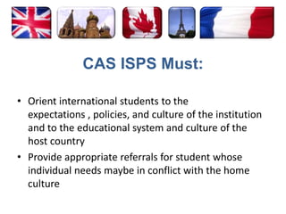 CAS ISPS Must:Orient international students to the expectations , policies, and culture of the institution and to the educational system and culture of the host countryProvide appropriate referrals for student whose individual needs maybe in conflict with the home culture