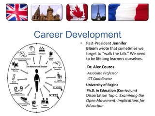 Career DevelopmentPast-President Jennifer Bloom wrote that sometimes we forget to “walk the talk.” We need to be lifelong learners ourselves.Dr. Alec Couros        Associate Professor         ICT CoordinatorUniversity of ReginaPh.D. in Education (Curriculum) Dissertation Topic: Examining the Open Movement: Implications for Education