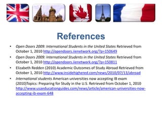 ReferencesOpen Doors 2009: International Students in the United States Retrieved from October 1, 2010 http://opendoors.iienetwork.org/?p=150649Open Doors 2009: International Students in the United States Retrieved from October 1, 2010 http://opendoors.iienetwork.org/?p=150811Elizabeth Redden (2010) Academic Outcomes of Study Abroad Retrieved from October 1, 2010 http://www.insidehighered.com/news/2010/07/13/abroadInternational students American universities now accepting IB exam (2010)Topics: Preparing for Study in the U.S. Retrieved from October 1, 2010 http://www.usaeducationguides.com/news/article/american-universities-now-accepting-ib-exam-648