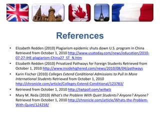 ReferencesElizabeth Redden (2010) Plagiarism epidemic shuts down U.S. program in China Retrieved from October 1, 2010 http://www.usatoday.com/news/education/2010-07-27-IHE-plagiarism-China27_ST_N.htmElizabeth Redden (2010) Privatized Pathways for Foreign Students Retrieved from October 1, 2010 http://www.insidehighered.com/news/2010/08/04/pathwaysKarin Fischer (2010) Colleges Extend Conditional Admissions to Pull In More International Students Retrieved from October 1, 2010 http://chronicle.com/article/Colleges-Extend-Conditional/123783/Retrieved from October 1, 2010 http://twtpoll.com/wi4wlzMary M. Reda (2010) What's the Problem With Quiet Students? Anyone? Anyone? Retrieved from October 1, 2010 http://chronicle.com/article/Whats-the-Problem-With-Quiet/124258/