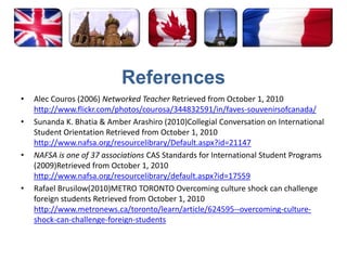 ReferencesAlec Couros (2006) Networked Teacher Retrieved from October 1, 2010 http://www.flickr.com/photos/courosa/344832591/in/faves-souvenirsofcanada/Sunanda K. Bhatia & Amber Arashiro (2010)Collegial Conversation on International Student Orientation Retrieved from October 1, 2010 http://www.nafsa.org/resourcelibrary/Default.aspx?id=21147NAFSA is one of 37 associations CAS Standards for International Student Programs (2009)Retrieved from October 1, 2010 http://www.nafsa.org/resourcelibrary/default.aspx?id=17559Rafael Brusilow(2010)METRO TORONTO Overcoming culture shock can challenge foreign students Retrieved from October 1, 2010 http://www.metronews.ca/toronto/learn/article/624595--overcoming-culture-shock-can-challenge-foreign-students