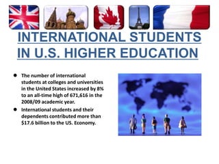 INTERNATIONAL STUDENTS IN U.S. HIGHER EDUCATION The number of international students at colleges and universities in the United States increased by 8% to an all-time high of 671,616 in the 2008/09 academic year. 