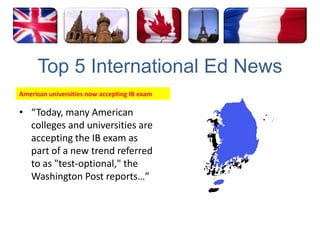 Top 5 International Ed NewsAmerican universities now accepting IB exam“Today, many American colleges and universities are accepting the IB exam as part of a new trend referred to as "test-optional," the Washington Post reports…”