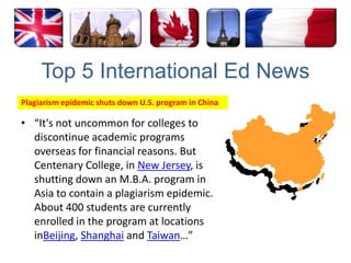 Top 5 International Ed NewsPlagiarism epidemic shuts down U.S. program in China“It's not uncommon for colleges to discontinue academic programs overseas for financial reasons. But Centenary College, in New Jersey, is shutting down an M.B.A. program in Asia to contain a plagiarism epidemic. About 400 students are currently enrolled in the program at locations inBeijing, Shanghai and Taiwan…”