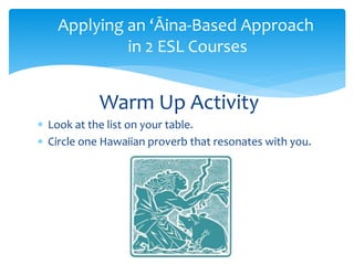  Look at the list on your table.
 Circle one Hawaiian proverb that resonates with you.
Warm Up Activity
Applying an ‘Āina-Based Approach
in 2 ESL Courses
 