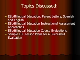 Topics Discussed:  ESL/Bilingual Education: Parent Letters, Spanish and English ESL/Bilingual Education Instructional Assessment Approaches ESL/Bilingual Education Course Evaluations Sample ESL Lesson Plans for a Successful Evaluation 