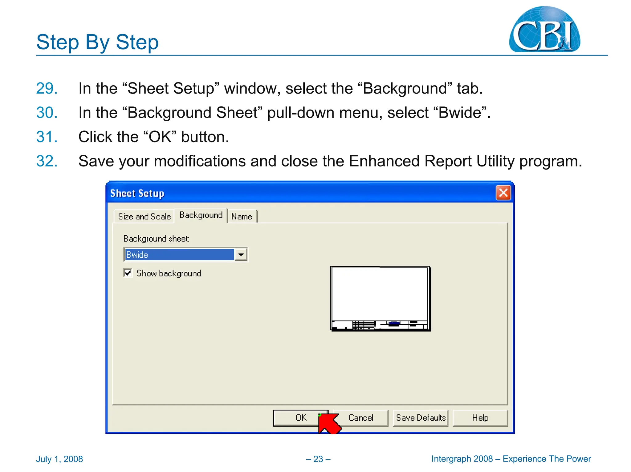Intergraph 2008 – Experience The Power
July 1, 2008 – 23 –
Step By Step
29. In the “Sheet Setup” window, select the “Background” tab.
30. In the “Background Sheet” pull-down menu, select “Bwide”.
31. Click the “OK” button.
32. Save your modifications and close the Enhanced Report Utility program.
 