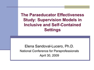The Paraeducator Effectiveness
 Study: Supervision Models in
 Inclusive and Self-Contained
            Settings


   Elena Sandoval-Lucero, Ph.D.
National Conference for Paraprofessionals
              April 30, 2009
 