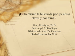 ¿Es lo mismo la búsqueda por  palabras claves y por tema ?  Ketty Rodríguez, Ph.D Prof. Angel A. Rios Reyes Biblioteca de Adm. De Empresas Revisado noviembre 2010  