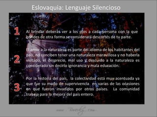 Eslovaquia: Lenguaje Silencioso Al brindar deberás ver a los ojos a cada persona con la que  brindes de otra forma se considerará descortés de tu parte. El amor a la naturaleza es parte del idioma de los habitantes del país, no conciben tener una naturaleza maravillosa y no haberla visitado, el desprecio, mal uso y descuido a la naturaleza es considerado sin decirlo ignorancia y mala educación. Por la historia del país,  la colectividad está muy acentuada ya que fue su modo de supervivencia  en varias de las ocasiones en que fueron invadidos por otros países.  La comunidad trabaja para la mejora del país entero. 