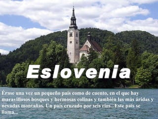 Érase una vez un pequeño país como de cuento, en el que hay maravillosos bosques y hermosas colinas y también las más áridas y nevadas montañas. Un país cruzado por seis ríos...Este país se llama... Eslovenia 
