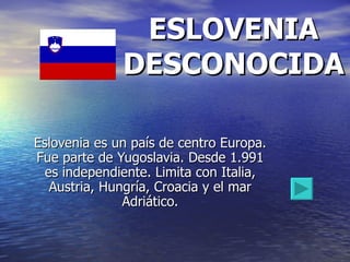 ESLOVENIA DESCONOCIDA Eslovenia es un país de centro Europa. Fue parte de Yugoslavia. Desde 1.991 es independiente. Limita con Italia, Austria, Hungría, Croacia y el mar Adriático. 