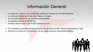 Información General
• La capital es Liubliana, es la ciudad más poblada de Lituania con 270.828 habitantes.
• Los idiomas oficiales son el esloveno, italiano y húngaro.
• Su forma de gobierno es una república parlamentaria.
• Su superficie total es de 20,253 km².
• El PIB se sitúa en el 81º con 44.429 millones de euros.
 Por curiosidad, se declaró la independencia el 25 de Junio de 1991, pero fue reconocida en 1992.
 Eslovenia se divide en 210 municipios, de los cuales once son reconocidos ciudades.
 