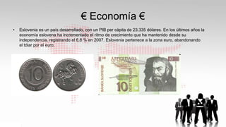€ Economía €
• Eslovenia es un país desarrollado, con un PIB per cápita de 23.335 dólares. En los últimos años la
economía eslovena ha incrementado el ritmo de crecimiento que ha mantenido desde su
independencia, registrando el 6,8 % en 2007. Eslovenia pertenece a la zona euro, abandonando
el tólar por el euro.
 