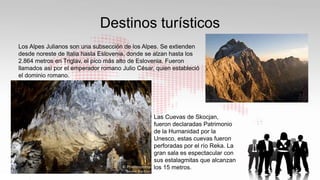 Destinos turísticos
Los Alpes Julianos son una subsección de los Alpes. Se extienden
desde noreste de Italia hasta Eslovenia, donde se alzan hasta los
2.864 metros en Triglav, el pico más alto de Eslovenia. Fueron
llamados así por el emperador romano Julio César, quien estableció
el dominio romano.
Las Cuevas de Skocjan,
fueron declaradas Patrimonio
de la Humanidad por la
Unesco, estas cuevas fueron
perforadas por el río Reka. La
gran sala es espectacular con
sus estalagmitas que alcanzan
los 15 metros.
 