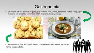 Gastronomia
• La Vegeta: Es una especie de guiso, que contiene pollo, aceite, zanahoria, raíz de perejil, apio,
maicena, sal, pimienta, cáscara de limón, mejorana, laurel y vinagre.
• Kruhovi cmoki: Son alhóndigas de pan, que contienen pan, huevos, sal, leche,
harina, perejil, cebolla.
 