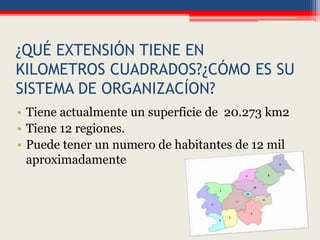 ¿QUÉ EXTENSIÓN TIENE EN
KILOMETROS CUADRADOS?¿CÓMO ES SU
SISTEMA DE ORGANIZACÍON?
• Tiene actualmente un superficie de 20.273 km2
• Tiene 12 regiones.
• Puede tener un numero de habitantes de 12 mil
aproximadamente
 