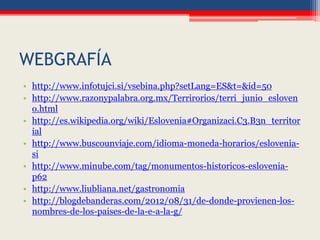 WEBGRAFÍA
• http://www.infotujci.si/vsebina.php?setLang=ES&t=&id=50
• http://www.razonypalabra.org.mx/Terrirorios/terri_junio_esloven
o.html
• http://es.wikipedia.org/wiki/Eslovenia#Organizaci.C3.B3n_territor
ial
• http://www.buscounviaje.com/idioma-moneda-horarios/eslovenia-
si
• http://www.minube.com/tag/monumentos-historicos-eslovenia-
p62
• http://www.liubliana.net/gastronomia
• http://blogdebanderas.com/2012/08/31/de-donde-provienen-los-
nombres-de-los-paises-de-la-e-a-la-g/
 