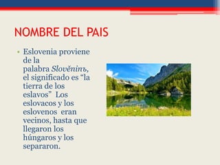 NOMBRE DEL PAIS
• Eslovenia proviene
de la
palabra Slověninъ,
el significado es “la
tierra de los
eslavos” Los
eslovacos y los
eslovenos eran
vecinos, hasta que
llegaron los
húngaros y los
separaron.
 