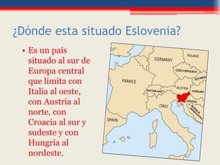 ¿Dónde esta situado Eslovenia?
• Es un país
situado al sur de
Europa central
que limita con
Italia al oeste,
con Austria al
norte, con
Croacia al sur y
sudeste y con
Hungría al
nordeste.
 