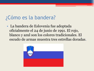 ¿Cómo es la bandera?
• La bandera de Eslovenia fue adoptada
oficialmente el 24 de junio de 1991. El rojo,
blanco y azul son los colores tradicionales. El
escudo de armas muestra tres estrellas doradas.
 