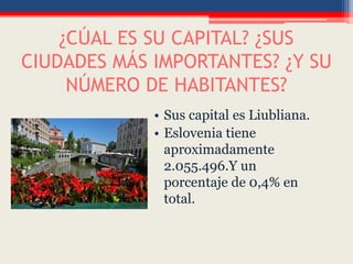 ¿CÚAL ES SU CAPITAL? ¿SUS
CIUDADES MÁS IMPORTANTES? ¿Y SU
NÚMERO DE HABITANTES?
• Sus capital es Liubliana.
• Eslovenia tiene
aproximadamente
2.055.496.Y un
porcentaje de 0,4% en
total.
 