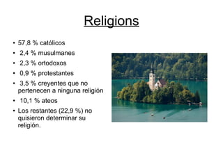 Religions
● 57,8 % católicos
● 2,4 % musulmanes
● 2,3 % ortodoxos
● 0,9 % protestantes
● 3,5 % creyentes que no
pertenecen a ninguna religión
● 10,1 % ateos
● Los restantes (22,9 %) no
quisieron determinar su
religión.
 